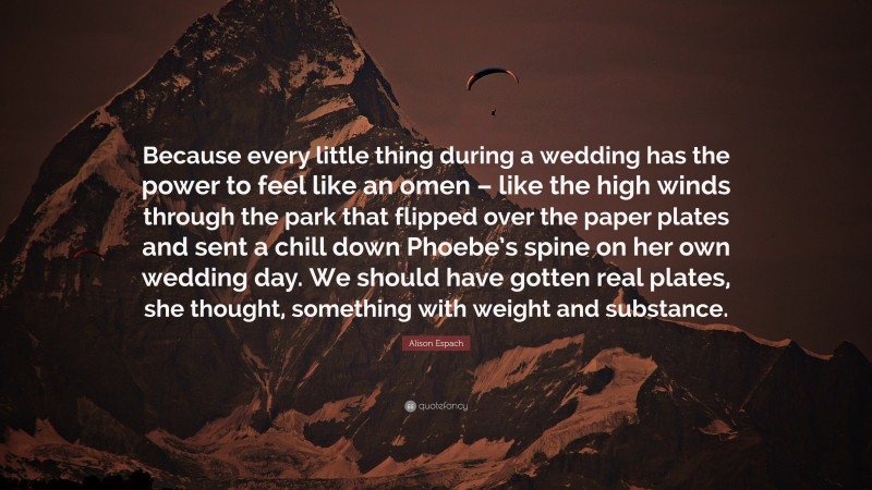 Alison Espach Quote: “Because every little thing during a wedding has the power to feel like an omen – like the high winds through the park that flipped over the paper plates and sent a chill down Phoebe’s spine on her own wedding day. We should have gotten real plates, she thought, something with weight and substance.”