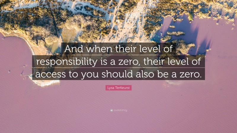 Lysa TerKeurst Quote: “And when their level of responsibility is a zero, their level of access to you should also be a zero.”