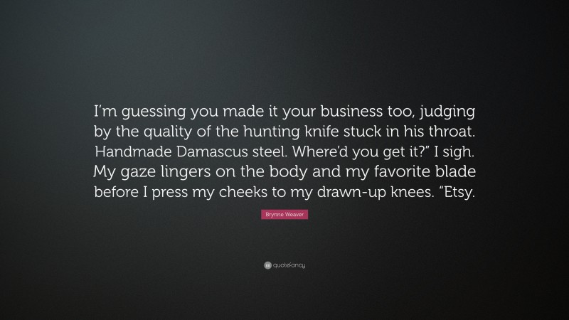 Brynne Weaver Quote: “I’m guessing you made it your business too, judging by the quality of the hunting knife stuck in his throat. Handmade Damascus steel. Where’d you get it?” I sigh. My gaze lingers on the body and my favorite blade before I press my cheeks to my drawn-up knees. “Etsy.”