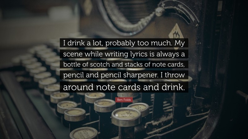 Ben Folds Quote: “I drink a lot, probably too much. My scene while writing lyrics is always a bottle of scotch and stacks of note cards, pencil and pencil sharpener. I throw around note cards and drink.”