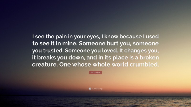 K.A. Knight Quote: “I see the pain in your eyes, I know because I used to see it in mine. Someone hurt you, someone you trusted. Someone you loved. It changes you, it breaks you down, and in its place is a broken creature. One whose whole world crumbled.”