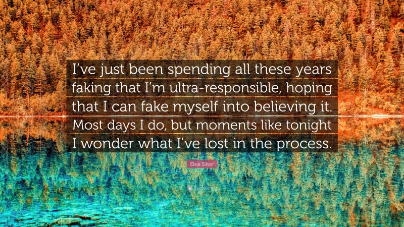 Elsie Silver Quote: “I’ve just been spending all these years faking that I’m ultra-responsible, hoping that I can fake myself into believing it. Most days I do, but moments like tonight I wonder what I’ve lost in the process.”