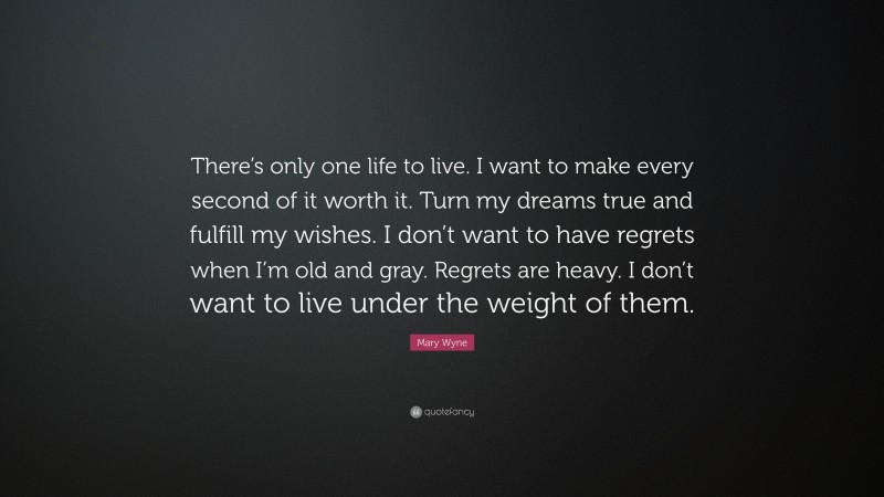 Mary Wyne Quote: “There’s only one life to live. I want to make every second of it worth it. Turn my dreams true and fulfill my wishes. I don’t want to have regrets when I’m old and gray. Regrets are heavy. I don’t want to live under the weight of them.”
