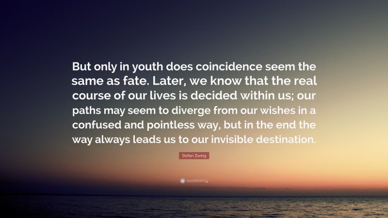 Stefan Zweig Quote: “But only in youth does coincidence seem the same as fate. Later, we know that the real course of our lives is decided within us; our paths may seem to diverge from our wishes in a confused and pointless way, but in the end the way always leads us to our invisible destination.”