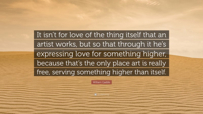 William Gaddis Quote: “It isn’t for love of the thing itself that an artist works, but so that through it he’s expressing love for something higher, because that’s the only place art is really free, serving something higher than itself.”