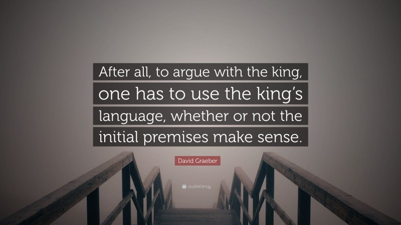 David Graeber Quote: “After all, to argue with the king, one has to use the king’s language, whether or not the initial premises make sense.”