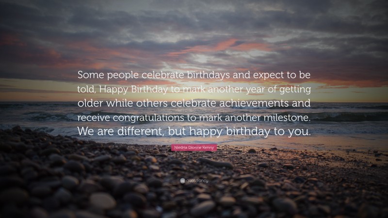 Niedria Dionne Kenny Quote: “Some people celebrate birthdays and expect to be told, Happy Birthday to mark another year of getting older while others celebrate achievements and receive congratulations to mark another milestone. We are different, but happy birthday to you.”