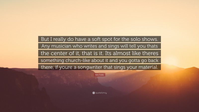 Ben Folds Quote: “But I really do have a soft spot for the solo shows. Any musician who writes and sings will tell you thats the center of it, that is it. Its almost like theres something church-like about it and you gotta go back there, if youre a songwriter that sings your material.”