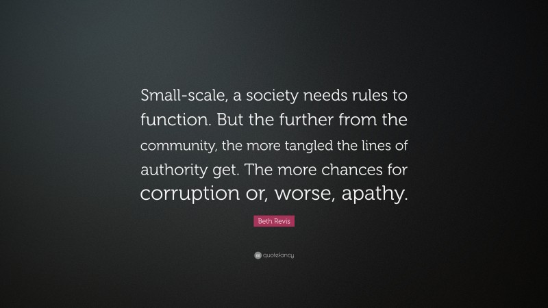 Beth Revis Quote: “Small-scale, a society needs rules to function. But the further from the community, the more tangled the lines of authority get. The more chances for corruption or, worse, apathy.”