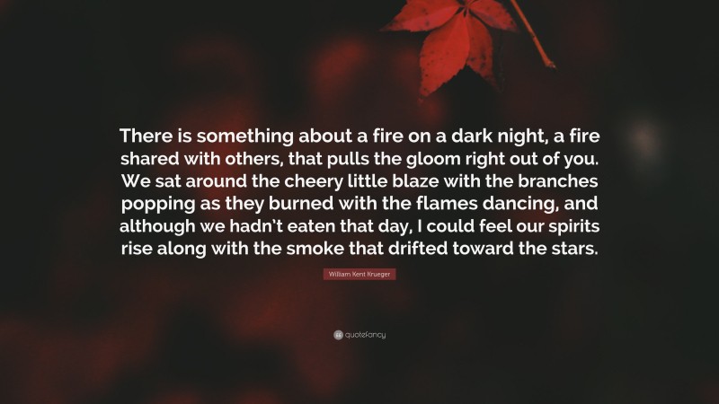 William Kent Krueger Quote: “There is something about a fire on a dark night, a fire shared with others, that pulls the gloom right out of you. We sat around the cheery little blaze with the branches popping as they burned with the flames dancing, and although we hadn’t eaten that day, I could feel our spirits rise along with the smoke that drifted toward the stars.”