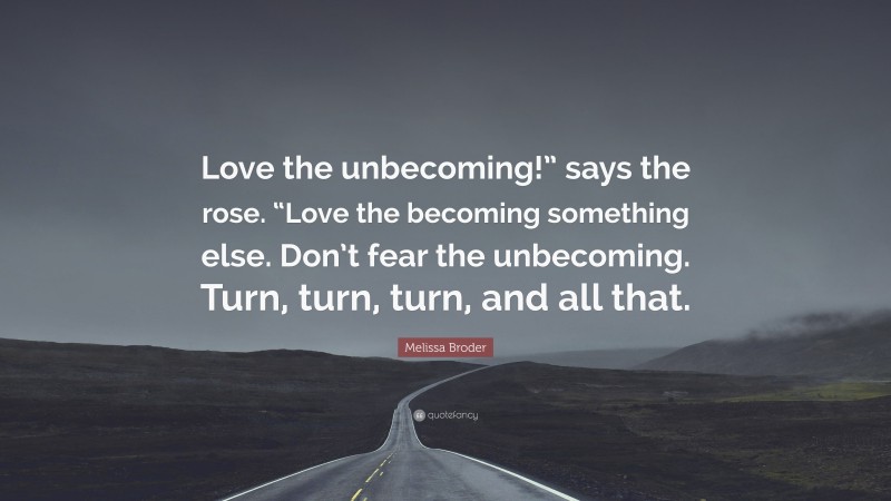 Melissa Broder Quote: “Love the unbecoming!” says the rose. “Love the becoming something else. Don’t fear the unbecoming. Turn, turn, turn, and all that.”