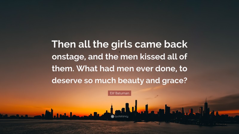 Elif Batuman Quote: “Then all the girls came back onstage, and the men kissed all of them. What had men ever done, to deserve so much beauty and grace?”