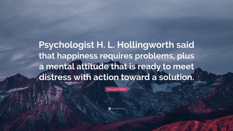 Maxwell Maltz Quote: “Psychologist H. L. Hollingworth said that happiness requires problems, plus a mental attitude that is ready to meet distress with action toward a solution.”