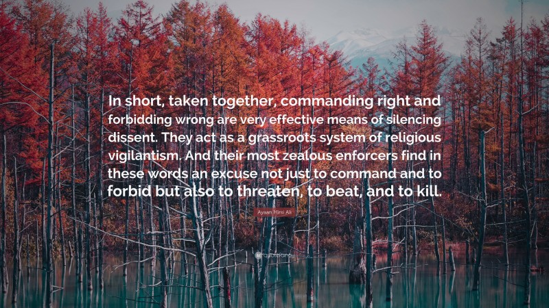 Ayaan Hirsi Ali Quote: “In short, taken together, commanding right and forbidding wrong are very effective means of silencing dissent. They act as a grassroots system of religious vigilantism. And their most zealous enforcers find in these words an excuse not just to command and to forbid but also to threaten, to beat, and to kill.”