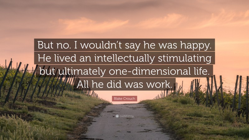 Blake Crouch Quote: “But no. I wouldn’t say he was happy. He lived an intellectually stimulating but ultimately one-dimensional life. All he did was work.”
