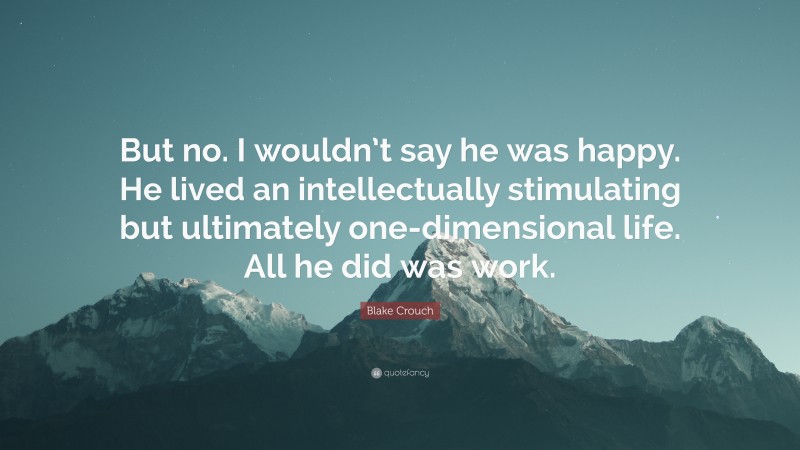 Blake Crouch Quote: “But no. I wouldn’t say he was happy. He lived an intellectually stimulating but ultimately one-dimensional life. All he did was work.”