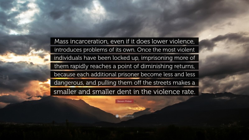 Steven Pinker Quote: “Mass incarceration, even if it does lower violence, introduces problems of its own. Once the most violent individuals have been locked up, imprisoning more of them rapidly reaches a point of diminishing returns, because each additional prisoner become less and less dangerous, and pulling them off the streets makes a smaller and smaller dent in the violence rate.”