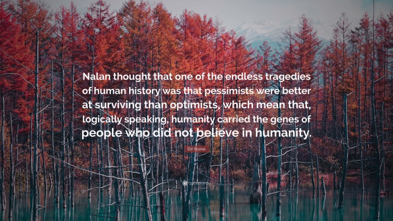 Elif Shafak Quote: “Nalan thought that one of the endless tragedies of human history was that pessimists were better at surviving than optimists, which mean that, logically speaking, humanity carried the genes of people who did not believe in humanity.”