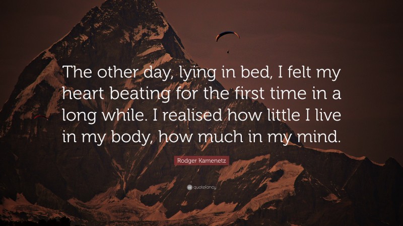 Rodger Kamenetz Quote: “The other day, lying in bed, I felt my heart beating for the first time in a long while. I realised how little I live in my body, how much in my mind.”