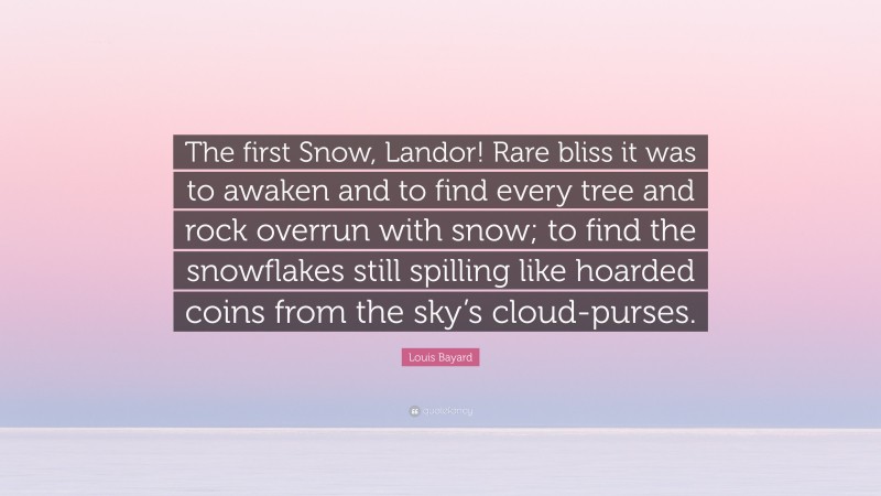 Louis Bayard Quote: “The first Snow, Landor! Rare bliss it was to awaken and to find every tree and rock overrun with snow; to find the snowflakes still spilling like hoarded coins from the sky’s cloud-purses.”