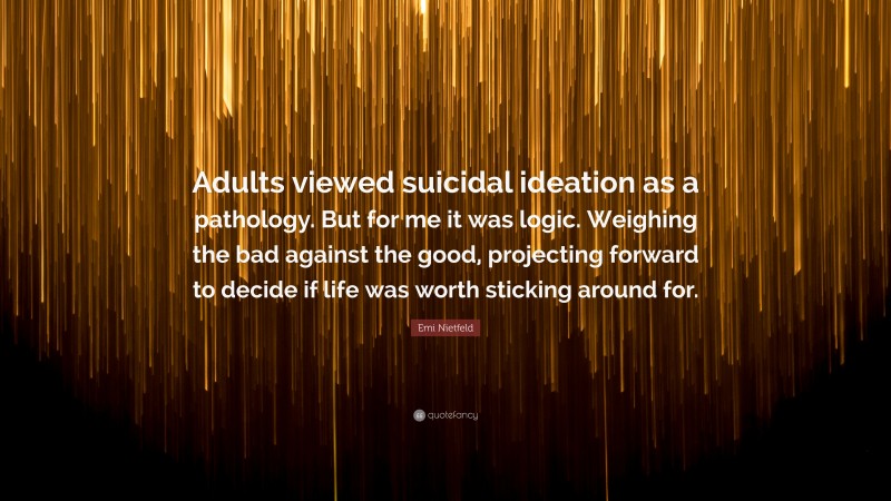 Emi Nietfeld Quote: “Adults viewed suicidal ideation as a pathology. But for me it was logic. Weighing the bad against the good, projecting forward to decide if life was worth sticking around for.”