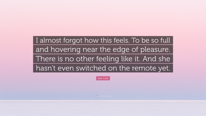 Sara Cate Quote: “I almost forgot how this feels. To be so full and hovering near the edge of pleasure. There is no other feeling like it. And she hasn’t even switched on the remote yet.”