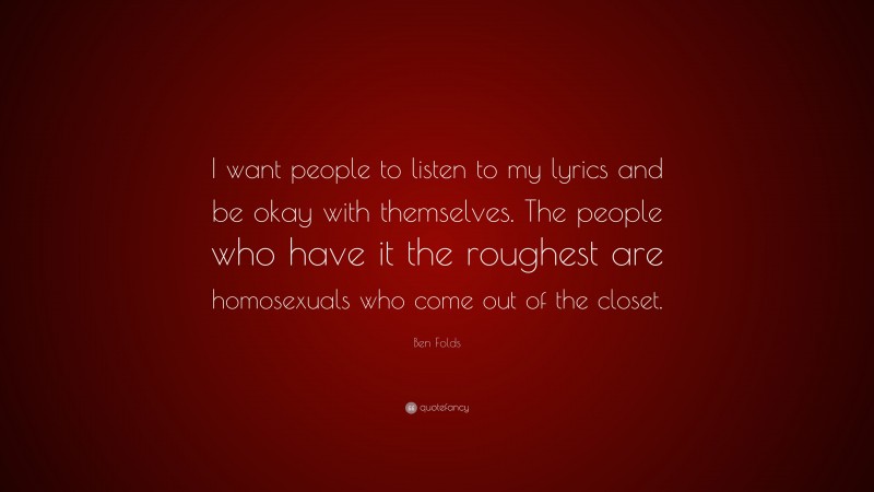 Ben Folds Quote: “I want people to listen to my lyrics and be okay with themselves. The people who have it the roughest are homosexuals who come out of the closet.”