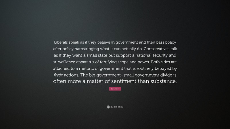 Ezra Klein Quote: “Liberals speak as if they believe in government and then pass policy after policy hamstringing what it can actually do. Conservatives talk as if they want a small state but support a national security and surveillance apparatus of terrifying scope and power. Both sides are attached to a rhetoric of government that is routinely betrayed by their actions. The big government–small government divide is often more a matter of sentiment than substance.”