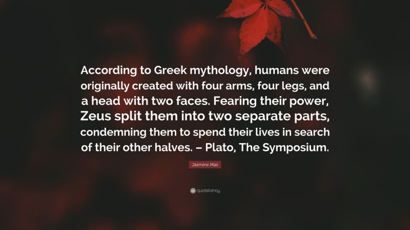 Jasmine Mas Quote: “According to Greek mythology, humans were originally created with four arms, four legs, and a head with two faces. Fearing their power, Zeus split them into two separate parts, condemning them to spend their lives in search of their other halves. – Plato, The Symposium.”