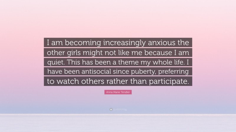 Anna Marie Tendler Quote: “I am becoming increasingly anxious the other girls might not like me because I am quiet. This has been a theme my whole life. I have been antisocial since puberty, preferring to watch others rather than participate.”