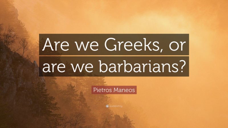 Pietros Maneos Quote: “Are we Greeks, or are we barbarians?”