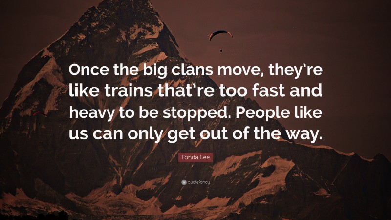 Fonda Lee Quote: “Once the big clans move, they’re like trains that’re too fast and heavy to be stopped. People like us can only get out of the way.”