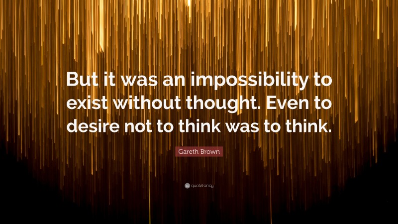 Gareth Brown Quote: “But it was an impossibility to exist without thought. Even to desire not to think was to think.”