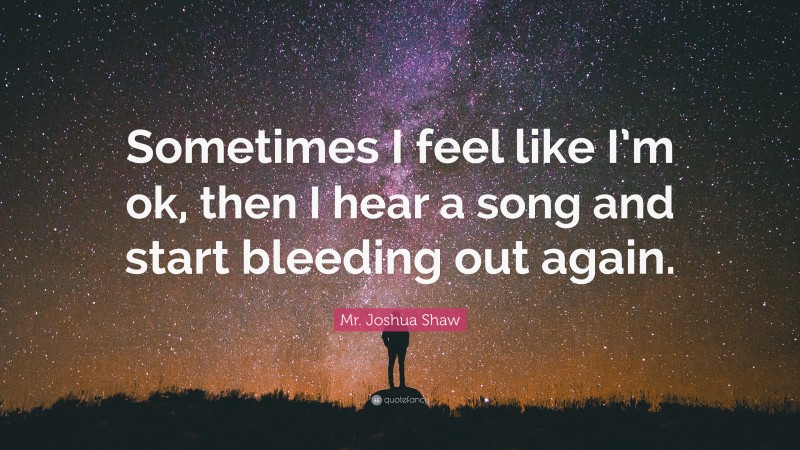 Mr. Joshua Shaw Quote: “Sometimes I feel like I’m ok, then I hear a song and start bleeding out again.”