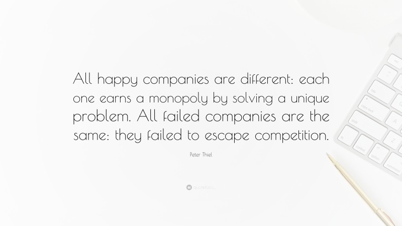 Peter Thiel Quote: “All happy companies are different: each one earns a monopoly by solving a unique problem. All failed companies are the same: they failed to escape competition.”