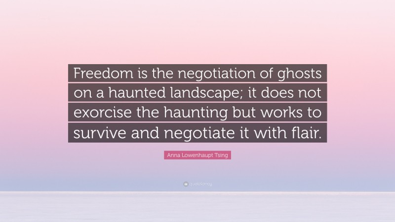 Anna Lowenhaupt Tsing Quote: “Freedom is the negotiation of ghosts on a haunted landscape; it does not exorcise the haunting but works to survive and negotiate it with flair.”