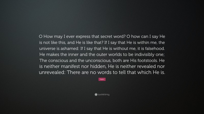 Kabir Quote: “O How may I ever express that secret word? O how can I say He is not like this, and He is like that? If I say that He is within me, the universe is ashamed: If I say that He is without me, it is falsehood. He makes the inner and the outer worlds to be indivisibly one; The conscious and the unconscious, both are His footstools. He is neither manifest nor hidden, He is neither revealed nor unrevealed: There are no words to tell that which He is.”