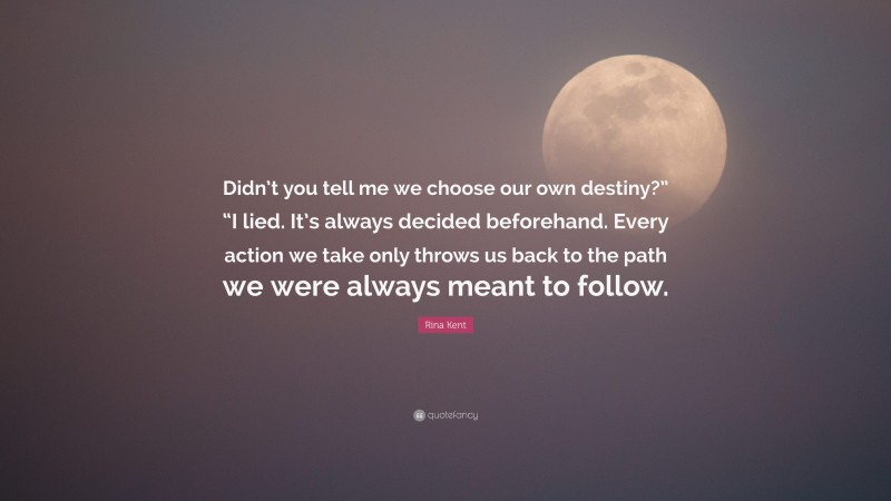 Rina Kent Quote: “Didn’t you tell me we choose our own destiny?” “I lied. It’s always decided beforehand. Every action we take only throws us back to the path we were always meant to follow.”