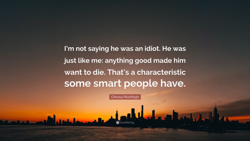 Ottessa Moshfegh Quote: “I’m not saying he was an idiot. He was just like me: anything good made him want to die. That’s a characteristic some smart people have.”