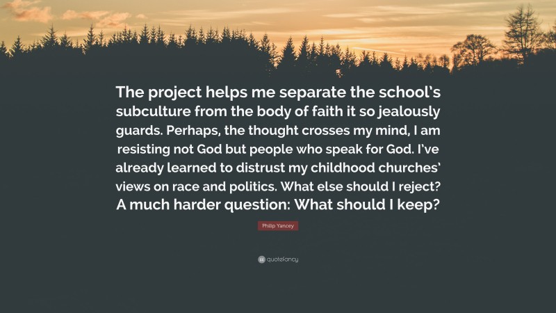 Philip Yancey Quote: “The project helps me separate the school’s subculture from the body of faith it so jealously guards. Perhaps, the thought crosses my mind, I am resisting not God but people who speak for God. I’ve already learned to distrust my childhood churches’ views on race and politics. What else should I reject? A much harder question: What should I keep?”
