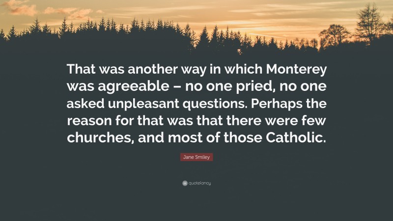 Jane Smiley Quote: “That was another way in which Monterey was agreeable – no one pried, no one asked unpleasant questions. Perhaps the reason for that was that there were few churches, and most of those Catholic.”