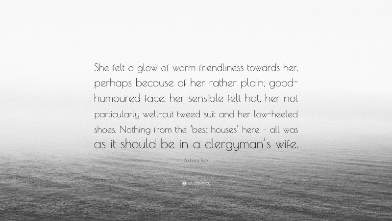 Barbara Pym Quote: “She felt a glow of warm friendliness towards her, perhaps because of her rather plain, good-humoured face, her sensible felt hat, her not particularly well-cut tweed suit and her low-heeled shoes. Nothing from the ‘best houses’ here – all was as it should be in a clergyman’s wife.”