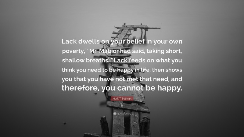Mark T. Sullivan Quote: “Lack dwells on your belief in your own poverty,” Mr. Mabior had said, taking short, shallow breaths. “Lack feeds on what you think you need to be happy in life, then shows you that you have not met that need, and therefore, you cannot be happy.”