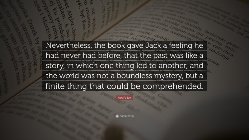 Ken Follett Quote: “Nevertheless, the book gave Jack a feeling he had never had before, that the past was like a story, in which one thing led to another, and the world was not a boundless mystery, but a finite thing that could be comprehended.”