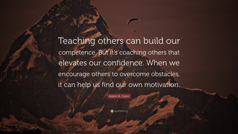 Adam M. Grant Quote: “Teaching others can build our competence. But it’s coaching others that elevates our confidence. When we encourage others to overcome obstacles, it can help us find our own motivation.”
