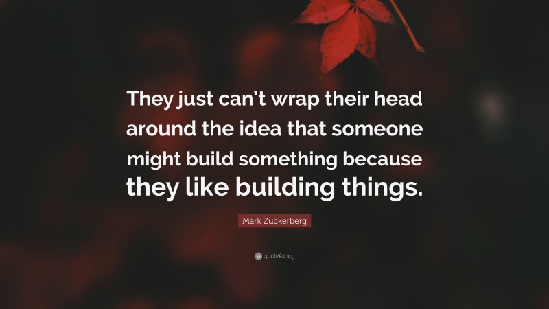Mark Zuckerberg Quote: “They just can’t wrap their head around the idea that someone might build something because they like building things.”