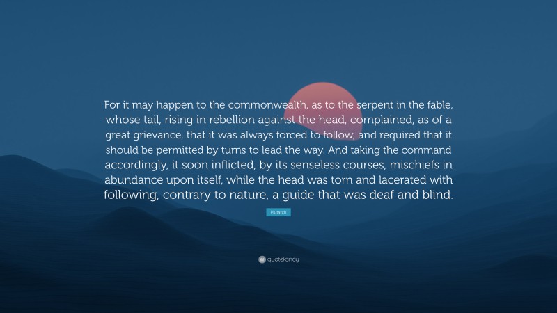 Plutarch Quote: “For it may happen to the commonwealth, as to the serpent in the fable, whose tail, rising in rebellion against the head, complained, as of a great grievance, that it was always forced to follow, and required that it should be permitted by turns to lead the way. And taking the command accordingly, it soon inflicted, by its senseless courses, mischiefs in abundance upon itself, while the head was torn and lacerated with following, contrary to nature, a guide that was deaf and blind.”