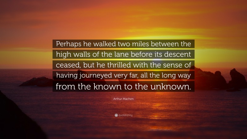 Arthur Machen Quote: “Perhaps he walked two miles between the high walls of the lane before its descent ceased, but he thrilled with the sense of having journeyed very far, all the long way from the known to the unknown.”