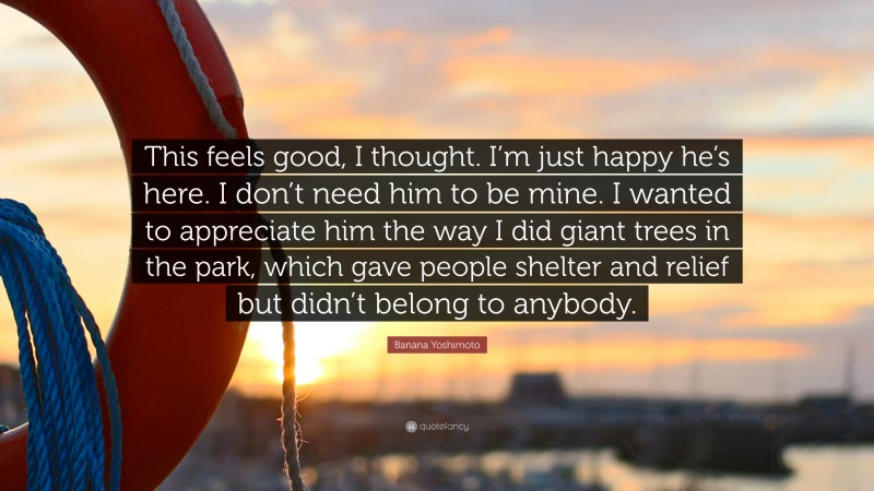 Banana Yoshimoto Quote: “This feels good, I thought. I’m just happy he’s here. I don’t need him to be mine. I wanted to appreciate him the way I did giant trees in the park, which gave people shelter and relief but didn’t belong to anybody.”