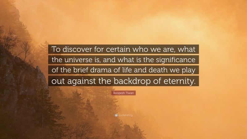 Roopesh Tiwari Quote: “To discover for certain who we are, what the universe is, and what is the significance of the brief drama of life and death we play out against the backdrop of eternity.”